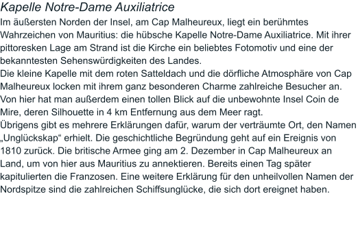 Kapelle Notre-Dame Auxiliatrice  Im äußersten Norden der Insel, am Cap Malheureux, liegt ein berühmtes Wahrzeichen von Mauritius: die hübsche Kapelle Notre-Dame Auxiliatrice. Mit ihrer pittoresken Lage am Strand ist die Kirche ein beliebtes Fotomotiv und eine der bekanntesten Sehenswürdigkeiten des Landes. Die kleine Kapelle mit dem roten Satteldach und die dörfliche Atmosphäre von Cap Malheureux locken mit ihrem ganz besonderen Charme zahlreiche Besucher an. Von hier hat man außerdem einen tollen Blick auf die unbewohnte Insel Coin de Mire, deren Silhouette in 4 km Entfernung aus dem Meer ragt.  Übrigens gibt es mehrere Erklärungen dafür, warum der verträumte Ort, den Namen „Unglückskap“ erhielt. Die geschichtliche Begründung geht auf ein Ereignis von 1810 zurück. Die britische Armee ging am 2. Dezember in Cap Malheureux an Land, um von hier aus Mauritius zu annektieren. Bereits einen Tag später kapitulierten die Franzosen. Eine weitere Erklärung für den unheilvollen Namen der Nordspitze sind die zahlreichen Schiffsunglücke, die sich dort ereignet haben.