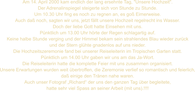 Am 14. April 2000 kam endlich der lang ersehnte Tag, "Unsere Hochzeit". Der Adrenalinspiegel steigerte sich von Stunde zu Stunde. Um 10.30 Uhr fing es noch zu regnen an, es goß Eimerweise. Auch daß noch, sagten wir uns, jetzt fällt unsere Hochzeit regelrecht ins Wasser.   Doch der liebe Gott hatte Einsehen mit uns. Pünktlich um 13.00 Uhr hörte der Regen schlagartig auf. Keine halbe Stunde verging und der Himmel bekam sein strahlendes Blau wieder zurück und der Stern glühte gnadenlos auf uns nieder. Die Hochzeitszeremonie fand bei unserer Reiseleiterin im Tropischen Garten statt. Pünktlich um 14.00 Uhr gaben wir uns am das Ja-Wort. Die Reiseleiterin hatte die komplette Feier mit uns zusammen organisiert. Unsere Erwartungen wurden weit übertroffen, die Zeremonie verlief so romantisch und feierlich, daß einige den Tränen nahe waren. Auch unser Fotograf „Richard“ der uns den ganzen Tag über begleitete, hatte sehr viel Spass an seiner Arbeit (mit uns).!!!!