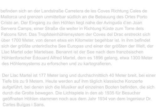 Die Cuevas Del Drach („Drachenhöhlen“)  befinden sich an der Landstraße Carretera de les Coves Richtung Cales de Mallorca und grenzen unmittelbar südlich an die Bebauung des Ortes Porto Cristo an. Der Eingang zu den Höhlen liegt nahe der Avinguda d’en Joan Servera Camps, einer Straße die weiter in Richtung Küste zum Torre dels Falcons führt. Das Tropfsteinhöhlensystem der Coves del Drac erstreckt sich über 1700 Meter, von denen etwa ein Kilometer begehbar ist. In ihm befindet sich der größte unterirdische See Europas und einer der größten der Welt, der Llac Martel oder Martelsee. Benannt ist der See nach dem französischen Höhlenforscher Édouard Alfred Martel, dem es 1896 gelang, etwa 1300 Meter des Höhlensystems zu erforschen und zu kartografieren.   Der Llac Martel ist 177 Meter lang und durchschnittlich 40 Meter breit, bei einer Tiefe bis zu 9 Metern. Heute werden auf ihm täglich klassische Konzerte aufgeführt, bei denen sich die Musiker auf einzelnen Booten befinden, die sich durch die Grotte bewegen. Die Lichtspiele in den ab 1935 für Besucher geöffneten Höhlen stammen noch aus dem Jahr 1934 von dem Ingenieur Dr. Carles Buïgas i Sans.