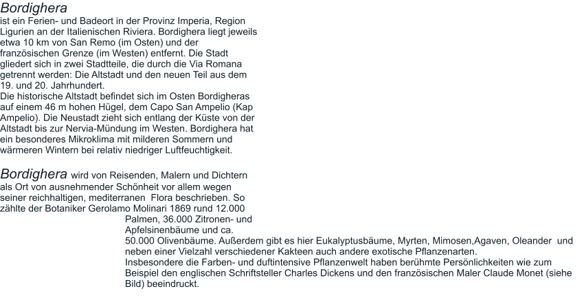 Bordighera ist ein Ferien- und Badeort in der Provinz Imperia, Region Ligurien an der Italienischen Riviera. Bordighera liegt jeweils etwa 10 km von San Remo (im Osten) und der französischen Grenze (im Westen) entfernt. Die Stadt gliedert sich in zwei Stadtteile, die durch die Via Romana getrennt werden: Die Altstadt und den neuen Teil aus dem 19. und 20. Jahrhundert.  Die historische Altstadt befindet sich im Osten Bordigheras auf einem 46 m hohen Hügel, dem Capo San Ampelio (Kap Ampelio). Die Neustadt zieht sich entlang der Küste von der Altstadt bis zur Nervia-Mündung im Westen. Bordighera hat ein besonderes Mikroklima mit milderen Sommern und wärmeren Wintern bei relativ niedriger Luftfeuchtigkeit.  Bordighera wird von Reisenden, Malern und Dichtern als Ort von ausnehmender Schönheit vor allem wegen seiner reichhaltigen, mediterranen  Flora beschrieben. So zählte der Botaniker Gerolamo Molinari 1869 rund 12.000 Palmen, 36.000 Zitronen- und Apfelsinenbäume und ca. 50.000 Olivenbäume. Außerdem gibt es hier Eukalyptusbäume, Myrten, Mimosen,Agaven, Oleander  und neben einer Vielzahl verschiedener Kakteen auch andere exotische Pflanzenarten.  Insbesondere die Farben- und duftintensive Pflanzenwelt haben berühmte Persönlichkeiten wie zum Beispiel den englischen Schriftsteller Charles Dickens und den französischen Maler Claude Monet (siehe Bild) beeindruckt.