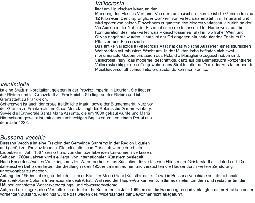 Vallecrosia  liegt am Ligurischen Meer, an der  Mündung des Flusses Verbone. Von der französischen  Grenze ist die Gemeinde circa 12 Kilometer. Der ursprüngliche Dorfkern von Vallecrosia entsteht im Hinterland und wird später von seinen Einwohnern zugunsten des Meeres verlassen, die sich an der Via Aurelia in der Nähe der Eisenbahnlinie niederlassen. Der Name weist auf die Konfiguration des Tals (Vallecrosia = geschlossenes Tal) hin, wo früher Wein und Oliven angebaut wurden. Heute ist der Ort dagegen ein bedeutendes Zentrum für Pflanzen-und Blumenzucht. Das antike Vallecrosia (Vallecrosia Alta) hat das typische Aussehen eines ligurischen Wehrdorfes mit robustem Wachturm. In der Mutterkirche befinden sich zwei monumentale Madonnenstatuen aus Holz, die Maragliano zugeschrieben sind. Vallecrosia Piani (das moderne, geschäftige, ganz auf die Blumenzucht konzentrierte Vallecrosia) birgt eine außergewöhnliches Struktur, die nur Dank der Ausdauer und der Musikleidenschaft seines Initiators zustande kommen konnte.   Ventimiglia  ist eine Stadt in Norditalien, gelegen in der Provinz Imperia in Ligurien. Sie liegt an der Riviera und ist Grenzstadt zu Frankreich . Sie liegt an der Riviera und ist Grenzstadt zu Frankreich. Sehenswert ist auch der große freitägliche Markt, sowie der Blumenmarkt. Kurz vor der Grenze zu Frankreich, am Capo Mortola, liegt der Botanische Garten Hanbury. Sowie die Kathedrale Santa Maria Assunta, die um 1000 gebaut wurde und Mariä Himmelfahrt geweiht ist, mit einem achteckigen Baptisterium und einem Portal aus dem Jahr 1222.   Bussana Vecchia Bussana Vecchia ist eine Fraktion der Gemeinde Sanremo in der Region Ligurien und gehört zur Provinz Imperia. Die mittelalterliche Ortschaft wurde durch ein Erdbeben im Jahr 1887 zerstört und von den überlebenden Einwohnern verlassen. Seit den 1960er Jahren wird sie illegal von internationalen Künstlern besiedelt. Nach Ende des Zweiten Weltkriegs nutzten Wanderarbeiter aus Süditalien die verfallenen Häuser der Geisterstadt als Unterkunft. Die italienischen Behörden ließen die Siedlung in den 1950er Jahren räumen und versuchten die Häuser durch weitere Zerstörung unbewohnbar zu machen. Anfang der 1960er Jahre gründete der Turiner Künstler Mario Giani (Künstlername: Clizia) in Bussana Vecchia eine internationale Künstlerkolonie Colonia Internazionale degli Artisti. Während der Hippie-Ära kamen Künstler aus vielen Ländern und restaurierten die Häuser, errichteten Wasserversorgungs- und Abwassersysteme. Aufgrund der ungeklärten Verhältnisse ordneten die Behörden im Jahr 1969 erneut die Räumung an und verlangten einen Rückbau in den vorherigen Zustand. Allerdings wurde das wegen des Widerstandes der Bewohner nicht ausgeführt.