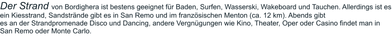 Der Strand von Bordighera ist bestens geeignet für Baden, Surfen, Wasserski, Wakeboard und Tauchen. Allerdings ist es ein Kiesstrand, Sandstrände gibt es in San Remo und im französischen Menton (ca. 12 km). Abends gibt  es an der Strandpromenade Disco und Dancing, andere Vergnügungen wie Kino, Theater, Oper oder Casino findet man in San Remo oder Monte Carlo.
