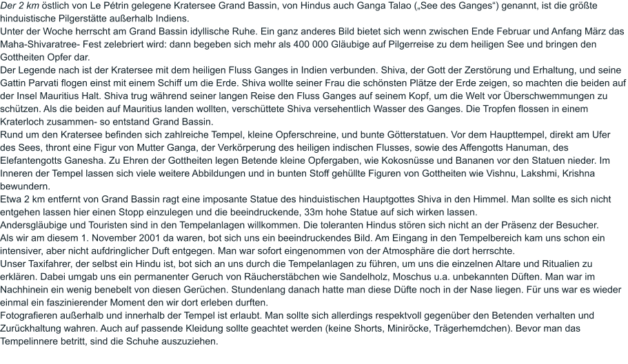 Der 2 km östlich von Le Pétrin gelegene Kratersee Grand Bassin, von Hindus auch Ganga Talao („See des Ganges“) genannt, ist die größte hinduistische Pilgerstätte außerhalb Indiens.  Unter der Woche herrscht am Grand Bassin idyllische Ruhe. Ein ganz anderes Bild bietet sich wenn zwischen Ende Februar und Anfang März das Maha-Shivaratree- Fest zelebriert wird: dann begeben sich mehr als 400 000 Gläubige auf Pilgerreise zu dem heiligen See und bringen den Gottheiten Opfer dar.  Der Legende nach ist der Kratersee mit dem heiligen Fluss Ganges in Indien verbunden. Shiva, der Gott der Zerstörung und Erhaltung, und seine Gattin Parvati flogen einst mit einem Schiff um die Erde. Shiva wollte seiner Frau die schönsten Plätze der Erde zeigen, so machten die beiden auf der Insel Mauritius Halt. Shiva trug während seiner langen Reise den Fluss Ganges auf seinem Kopf, um die Welt vor Überschwemmungen zu schützen. Als die beiden auf Mauritius landen wollten, verschüttete Shiva versehentlich Wasser des Ganges. Die Tropfen flossen in einem Kraterloch zusammen- so entstand Grand Bassin.  Rund um den Kratersee befinden sich zahlreiche Tempel, kleine Opferschreine, und bunte Götterstatuen. Vor dem Haupttempel, direkt am Ufer des Sees, thront eine Figur von Mutter Ganga, der Verkörperung des heiligen indischen Flusses, sowie des Affengotts Hanuman, des Elefantengotts Ganesha. Zu Ehren der Gottheiten legen Betende kleine Opfergaben, wie Kokosnüsse und Bananen vor den Statuen nieder. Im Inneren der Tempel lassen sich viele weitere Abbildungen und in bunten Stoff gehüllte Figuren von Gottheiten wie Vishnu, Lakshmi, Krishna bewundern. Etwa 2 km entfernt von Grand Bassin ragt eine imposante Statue des hinduistischen Hauptgottes Shiva in den Himmel. Man sollte es sich nicht entgehen lassen hier einen Stopp einzulegen und die beeindruckende, 33m hohe Statue auf sich wirken lassen.  Andersgläubige und Touristen sind in den Tempelanlagen willkommen. Die toleranten Hindus stören sich nicht an der Präsenz der Besucher.  Als wir am diesem 1. November 2001 da waren, bot sich uns ein beeindruckendes Bild. Am Eingang in den Tempelbereich kam uns schon ein intensiver, aber nicht aufdringlicher Duft entgegen. Man war sofort eingenommen von der Atmosphäre die dort herrschte.  Unser Taxifahrer, der selbst ein Hindu ist, bot sich an uns durch die Tempelanlagen zu führen, um uns die einzelnen Altare und Ritualien zu erklären. Dabei umgab uns ein permanenter Geruch von Räucherstäbchen wie Sandelholz, Moschus u.a. unbekannten Düften. Man war im Nachhinein ein wenig benebelt von diesen Gerüchen. Stundenlang danach hatte man diese Düfte noch in der Nase liegen. Für uns war es wieder einmal ein faszinierender Moment den wir dort erleben durften.  Fotografieren außerhalb und innerhalb der Tempel ist erlaubt. Man sollte sich allerdings respektvoll gegenüber den Betenden verhalten und Zurückhaltung wahren. Auch auf passende Kleidung sollte geachtet werden (keine Shorts, Miniröcke, Trägerhemdchen). Bevor man das Tempelinnere betritt, sind die Schuhe auszuziehen.